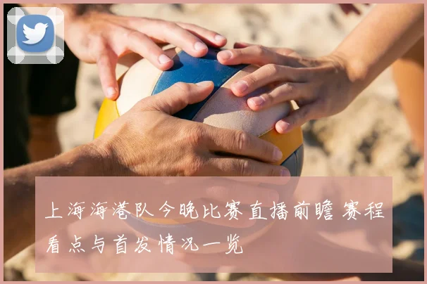 上海海港队今晚比赛直播前瞻 赛程看点与首发情况一览