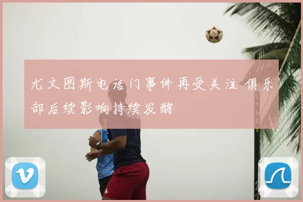 尤文图斯电话门事件再受关注 俱乐部后续影响持续发酵