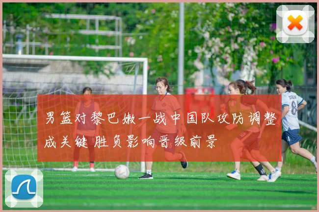 男篮对黎巴嫩一战中国队攻防调整成关键 胜负影响晋级前景