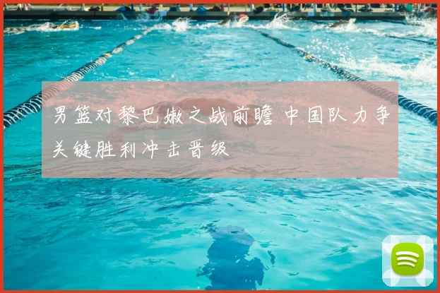 男篮对黎巴嫩之战前瞻 中国队力争关键胜利冲击晋级