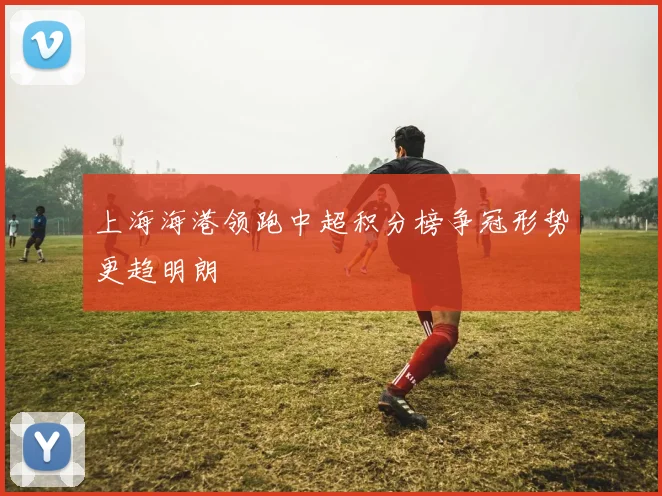上海海港领跑中超积分榜争冠形势更趋明朗