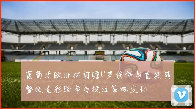 葡萄牙欧洲杯前瞻C罗伤停与首发调整致竞彩赔率与投注策略变化