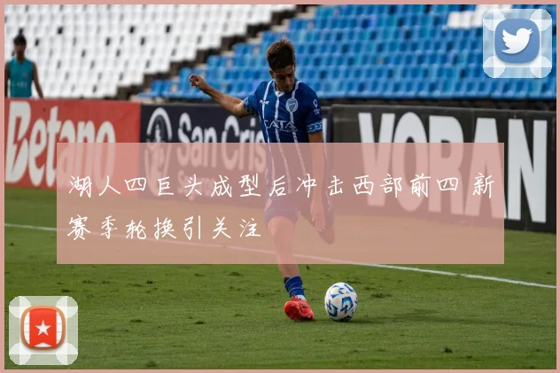 湖人四巨头成型后冲击西部前四 新赛季轮换引关注