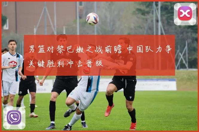 男篮对黎巴嫩之战前瞻 中国队力争关键胜利冲击晋级