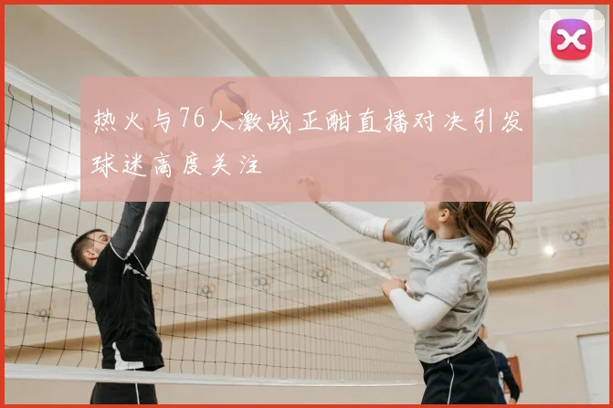 热火与76人激战正酣直播对决引发球迷高度关注