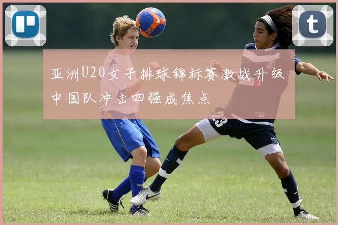 亚洲U20女子排球锦标赛激战升级 中国队冲击四强成焦点