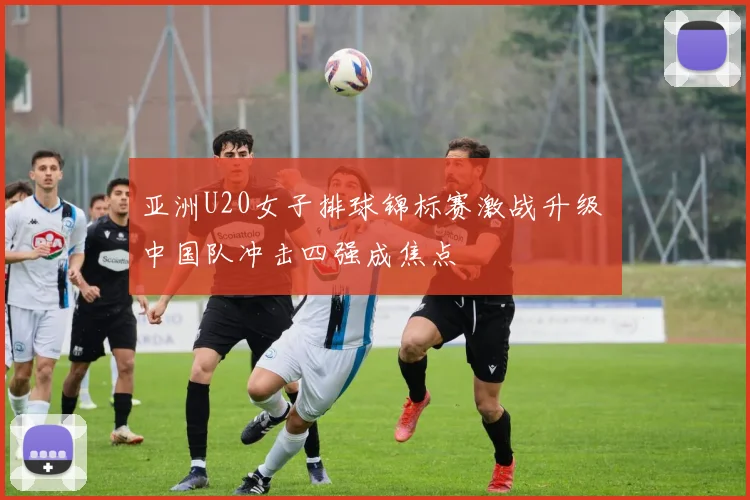 亚洲U20女子排球锦标赛激战升级 中国队冲击四强成焦点
