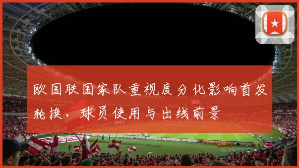 欧国联国家队重视度分化影响首发轮换、球员使用与出线前景
