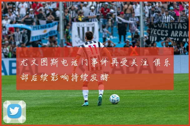 尤文图斯电话门事件再受关注 俱乐部后续影响持续发酵