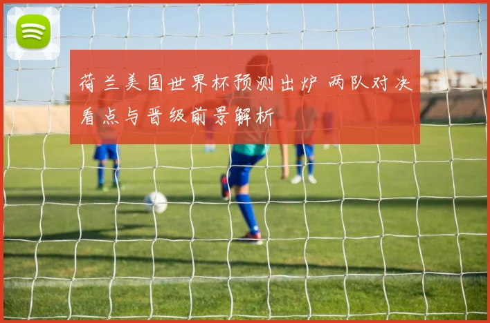荷兰美国世界杯预测出炉 两队对决看点与晋级前景解析