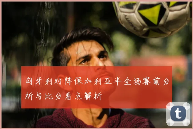 匈牙利对阵保加利亚半全场赛前分析与比分看点解析