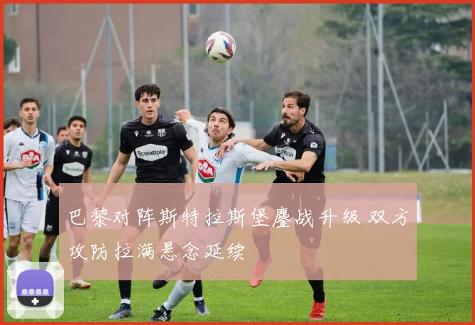 巴黎对阵斯特拉斯堡鏖战升级 双方攻防拉满悬念延续