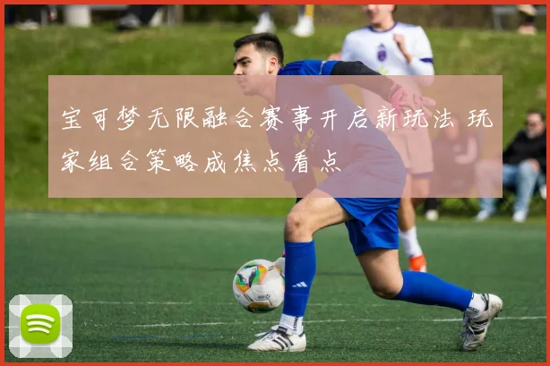 宝可梦无限融合赛事开启新玩法 玩家组合策略成焦点看点