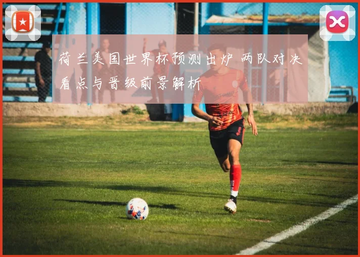 荷兰美国世界杯预测出炉 两队对决看点与晋级前景解析