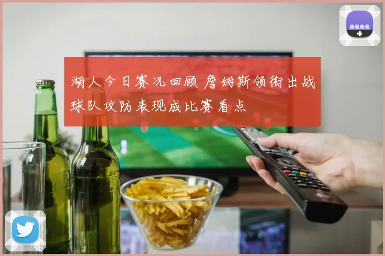 湖人今日赛况回顾 詹姆斯领衔出战球队攻防表现成比赛看点