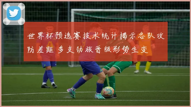 世界杯预选赛技术统计揭示各队攻防差距 多支劲旅晋级形势生变