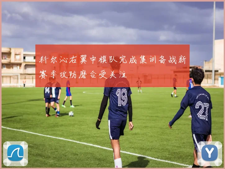 科尔沁右翼中旗队完成集训备战新赛季攻防磨合受关注