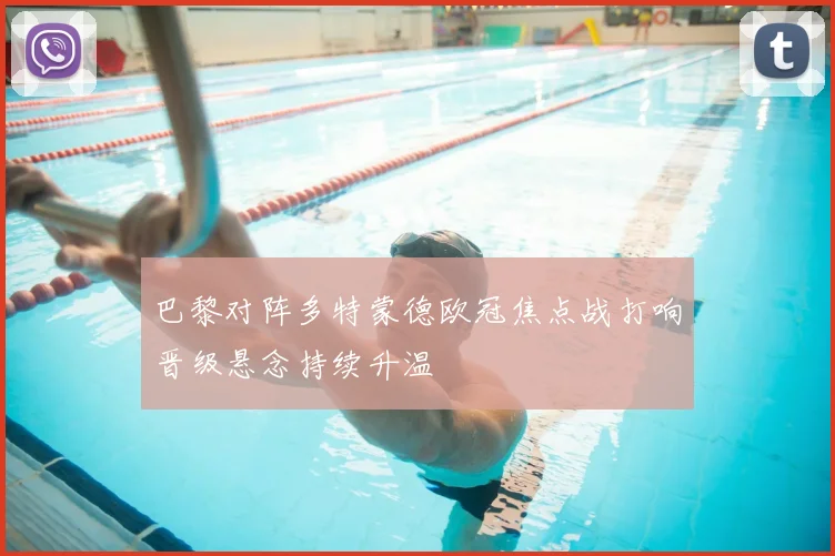 巴黎对阵多特蒙德欧冠焦点战打响晋级悬念持续升温