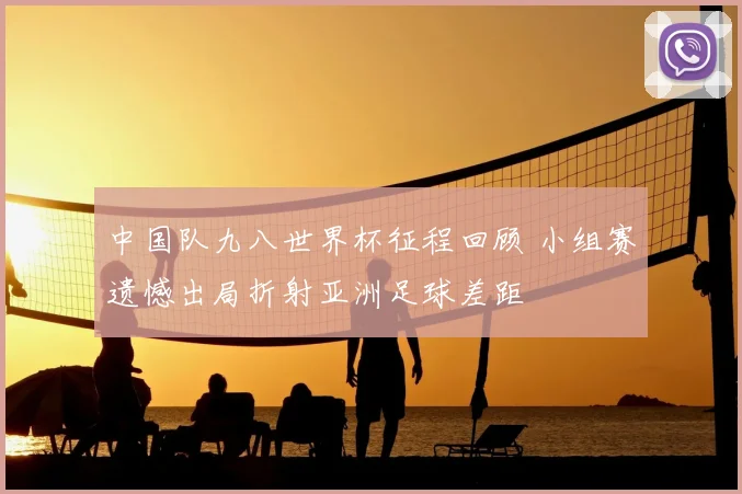 中国队九八世界杯征程回顾 小组赛遗憾出局折射亚洲足球差距