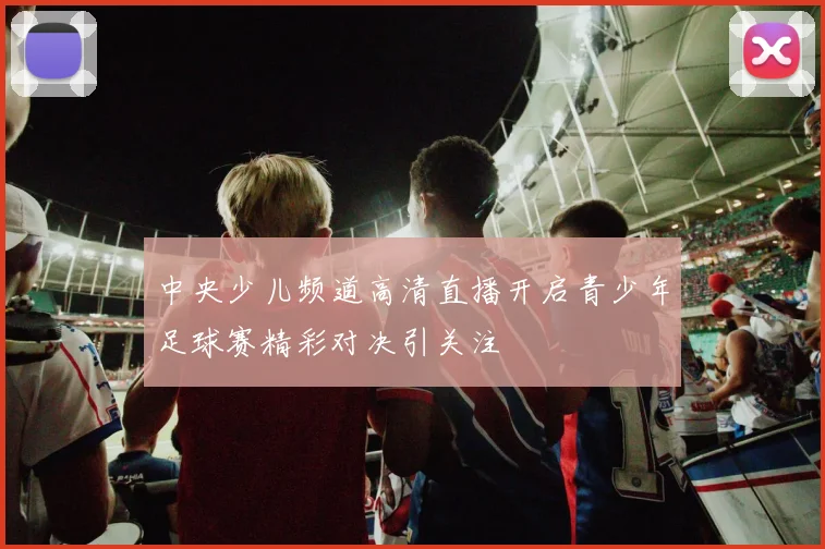 中央少儿频道高清直播开启青少年足球赛精彩对决引关注