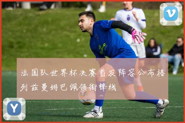 法国队世界杯决赛首发阵容公布格列兹曼姆巴佩领衔锋线