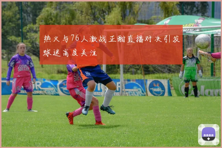 热火与76人激战正酣直播对决引发球迷高度关注