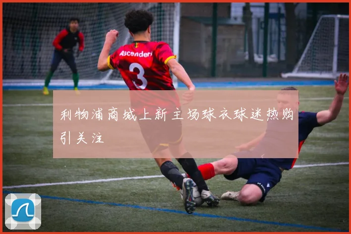 利物浦商城上新主场球衣球迷热购引关注
