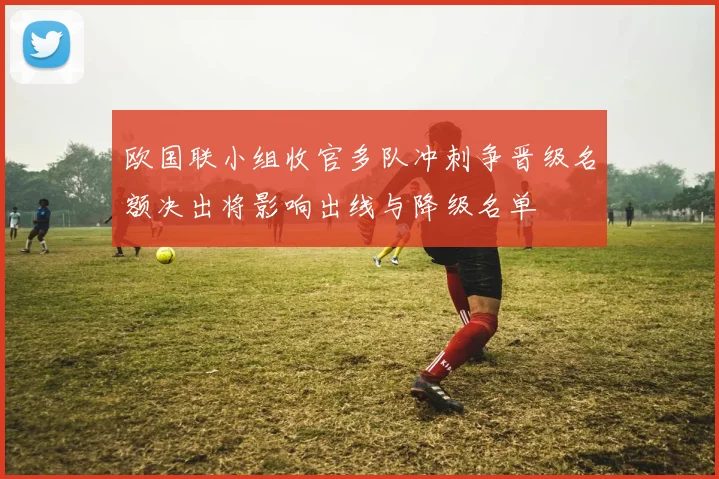 欧国联小组收官多队冲刺争晋级名额决出将影响出线与降级名单