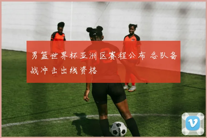男篮世界杯亚洲区赛程公布 各队备战冲击出线资格