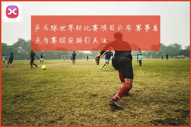 乒乓球世界杯比赛项目公布 赛事看点与赛程安排引关注