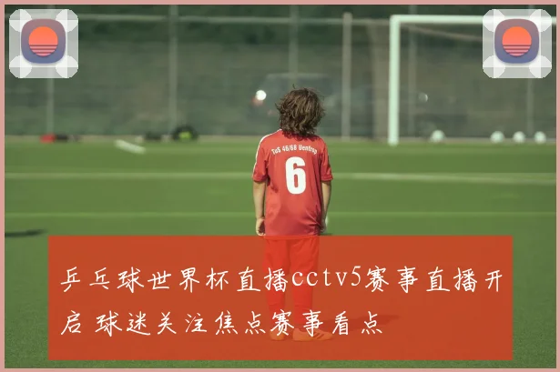 乒乓球世界杯直播cctv5赛事直播开启 球迷关注焦点赛事看点