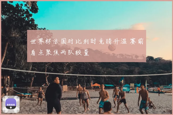 世界杯法国对比利时竞猜升温 赛前看点聚焦两队较量