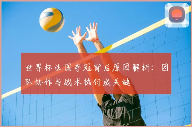 世界杯法国夺冠背后原因解析:团队协作与战术执行成关键