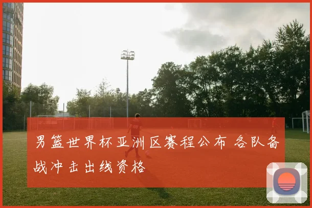 男篮世界杯亚洲区赛程公布 各队备战冲击出线资格