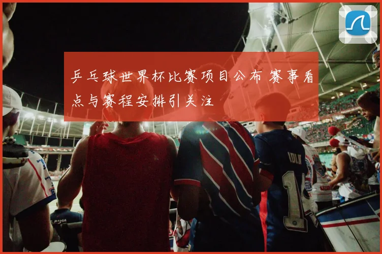 乒乓球世界杯比赛项目公布 赛事看点与赛程安排引关注