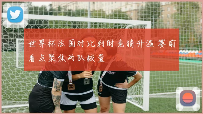 世界杯法国对比利时竞猜升温 赛前看点聚焦两队较量
