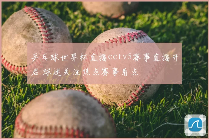 乒乓球世界杯直播cctv5赛事直播开启 球迷关注焦点赛事看点